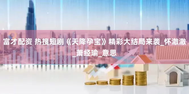 富才配资 热搜短剧《天降孕宝》精彩大结局来袭_怀澈澈_萧经瑜_意思