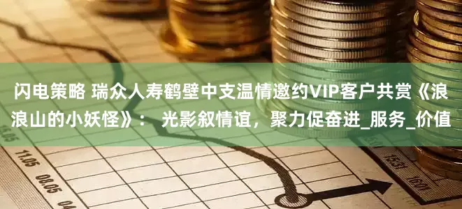 闪电策略 瑞众人寿鹤壁中支温情邀约VIP客户共赏《浪浪山的小妖怪》： 光影叙情谊，聚力促奋进_服务_价值