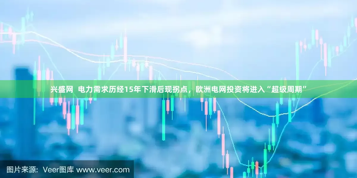 兴盛网  电力需求历经15年下滑后现拐点，欧洲电网投资将进入“超级周期”