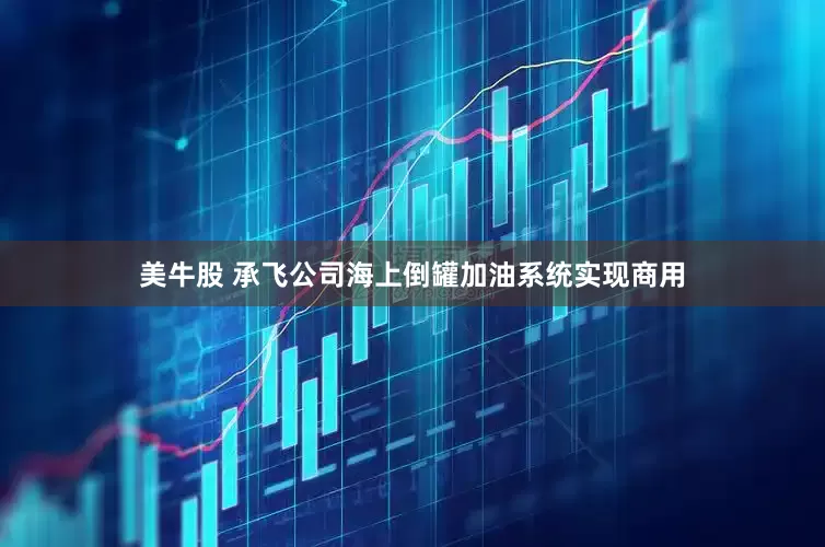 美牛股 承飞公司海上倒罐加油系统实现商用